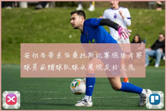 安切洛蒂亲临桑托斯比赛现场考察球员获赠球队球衣展现友好交流