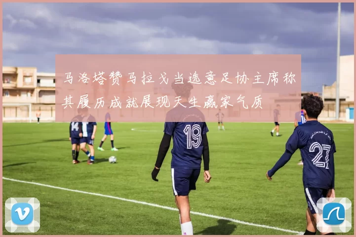 马洛塔赞马拉戈当选意足协主席称其履历成就展现天生赢家气质
