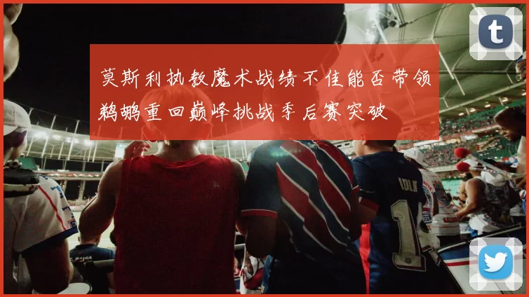 莫斯利执教魔术战绩不佳能否带领鹈鹕重回巅峰挑战季后赛突破