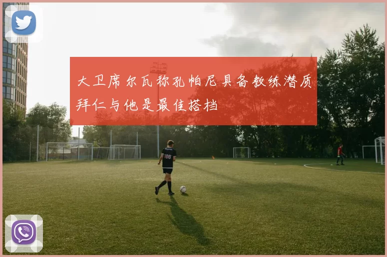 大卫席尔瓦称孔帕尼具备教练潜质拜仁与他是最佳搭档