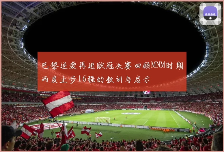 巴黎逆袭再进欧冠决赛回顾MNM时期两度止步16强的教训与启示