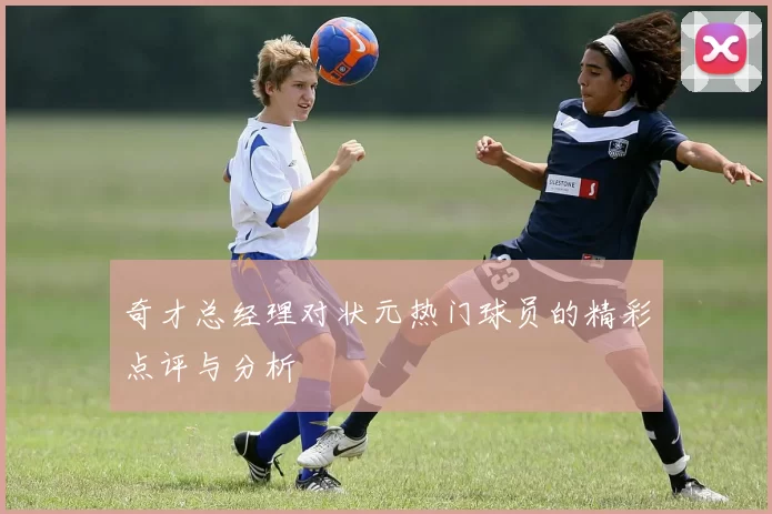 奇才总经理对状元热门球员的精彩点评与分析