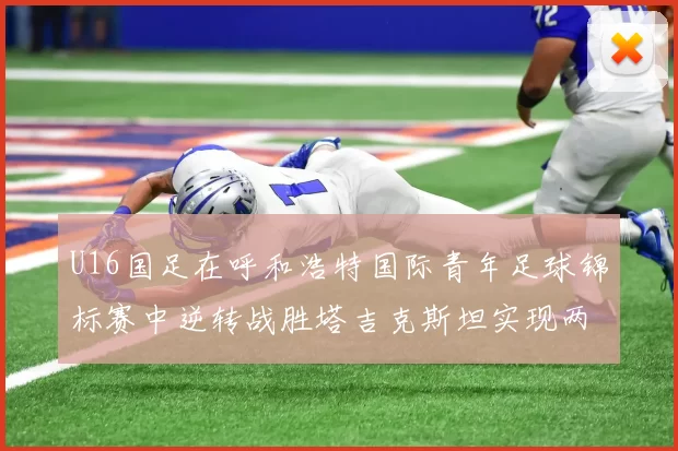 U16国足在呼和浩特国际青年足球锦标赛中逆转战胜塔吉克斯坦实现两连胜