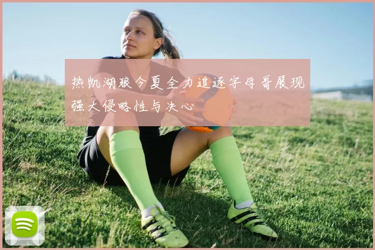 热凯湖狼今夏全力追逐字母哥展现强大侵略性与决心
