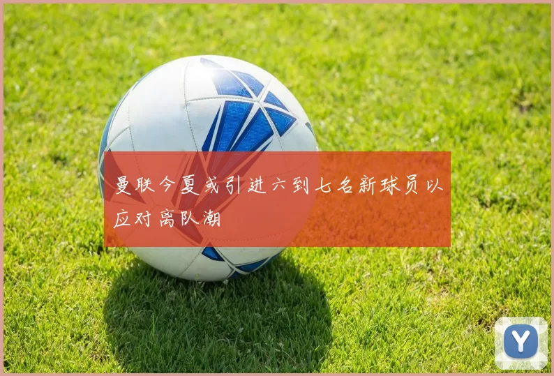 曼联今夏或引进六到七名新球员以应对离队潮