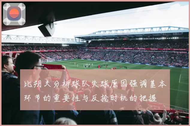 比朔夫分析球队失球原因强调基本环节的重要性与反抢时机的把握