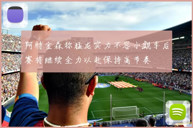 阿特金森称猛龙实力不容小觑季后赛将继续全力以赴保持高节奏