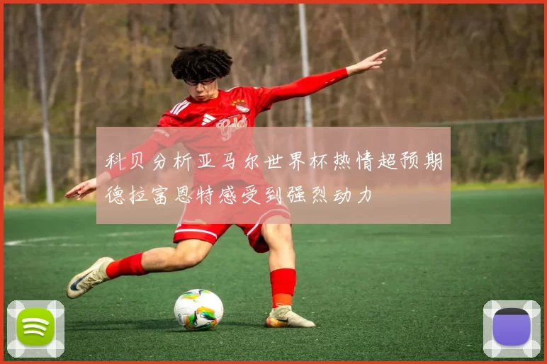 科贝分析亚马尔世界杯热情超预期德拉富恩特感受到强烈动力