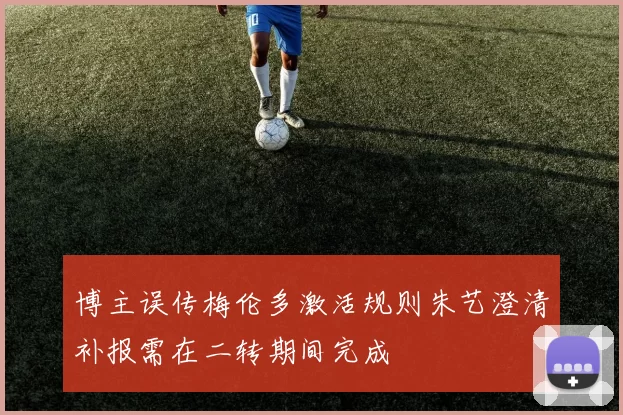 博主误传梅伦多激活规则朱艺澄清补报需在二转期间完成