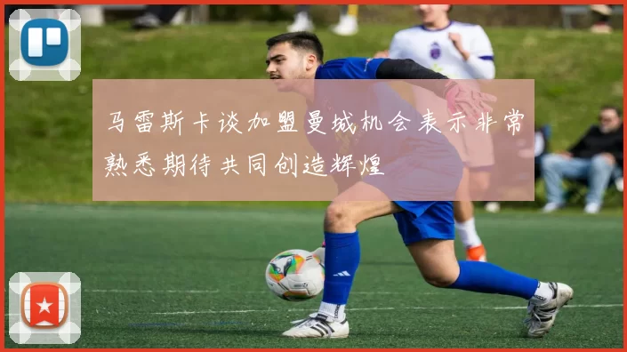 马雷斯卡谈加盟曼城机会表示非常熟悉期待共同创造辉煌